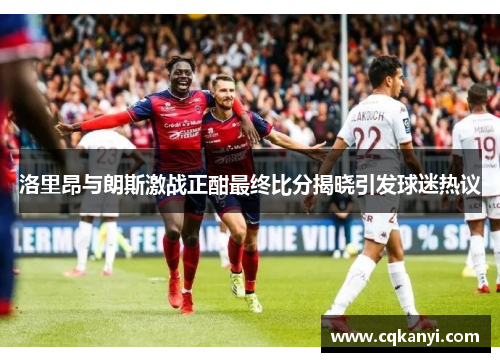 洛里昂与朗斯激战正酣最终比分揭晓引发球迷热议